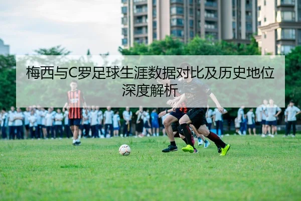 梅西与C罗足球生涯数据对比及历史地位深度解析